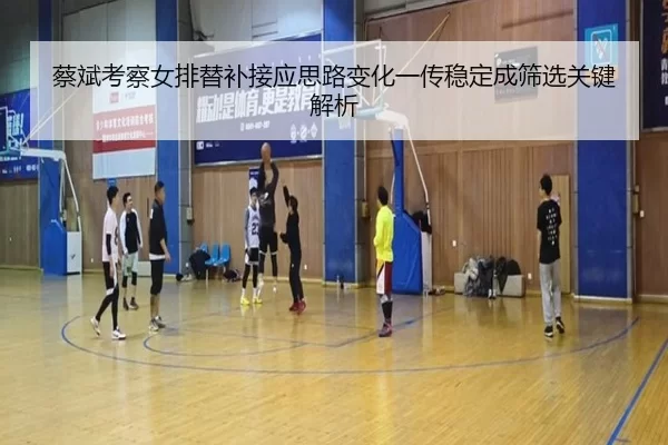 蔡斌考察女排替补接应思路变化一传稳定成筛选关键解析
